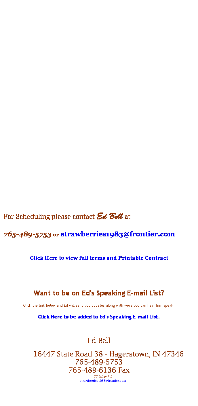 Text Box:  
 
 
 
 
 
 
 
 
 
 
 
 
 
 
 
 
 
 
For Scheduling please contact Ed Bell at 
765-489-5753 or strawberries1983@frontier.com
 
Click Here to view full terms and Printable Contract 
 
 
Want to be on Ed's Speaking E-mail List?
Click the link below and Ed will send you updates along with were you can hear him speak.
Click Here to be added to Ed's Speaking E-mail List.
 
Ed Bell
     16447 State Road 38 - Hagerstown, IN 47346 
765-489-5753
765-489-6136 Fax
    TT Relay 711
     strawberries1983@frontier.com

 
 
 
Back   -  Topics   -   Clients Served  -  Quotes and Reviews   -   Press Page  -   Meeting Planner's Printable One Sheet 
Favorite Links
Bell Family History
 
 
 
 
 
 
 
 
 
 
 
 
 
 
 
 
 
Want to be on Ed's Speaking E-mail List?
Click the link below and Ed will send you updates along with were you can here him speak.
Click Here to be added to Ed's Speaking E-mail List.
 
 
 
 
 
 
F
 
- 
 
All fees are due on the day of presentation. Expenses are due no less than 30 days after the event.
 
 
 
 
 
 
 
 
 
 
 
 
